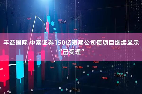 丰益国际 中泰证券150亿短期公司债项目继续显示“已受理”