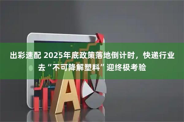 出彩速配 2025年底政策落地倒计时，快递行业去“不可降解塑料”迎终极考验