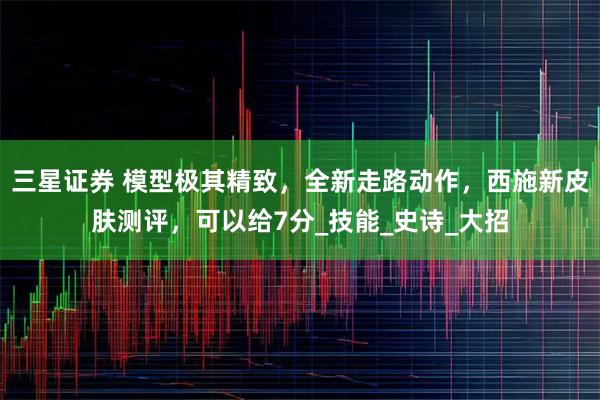 三星证券 模型极其精致，全新走路动作，西施新皮肤测评，可以给7分_技能_史诗_大招