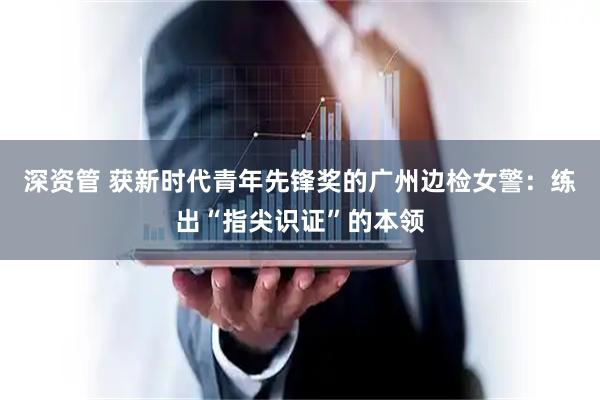 深资管 获新时代青年先锋奖的广州边检女警：练出“指尖识证”的本领