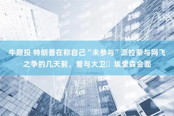 牛跟投 特朗普在称自己“未参与”派拉蒙与网飞之争的几天前，曾与大卫・埃里森会面