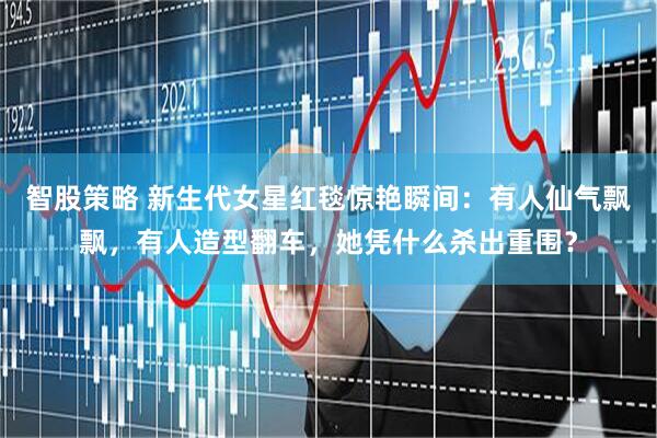 智股策略 新生代女星红毯惊艳瞬间：有人仙气飘飘，有人造型翻车，她凭什么杀出重围？