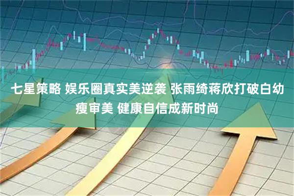 七星策略 娱乐圈真实美逆袭 张雨绮蒋欣打破白幼瘦审美 健康自信成新时尚