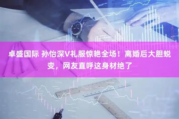卓盛国际 孙怡深V礼服惊艳全场！离婚后大胆蜕变，网友直呼这身材绝了