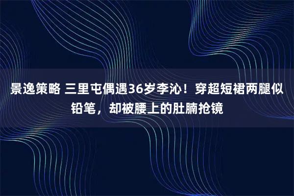 景逸策略 三里屯偶遇36岁李沁！穿超短裙两腿似铅笔，却被腰上的肚腩抢镜