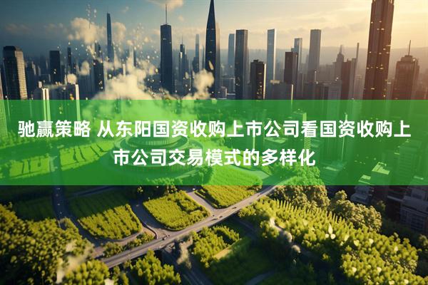 驰赢策略 从东阳国资收购上市公司看国资收购上市公司交易模式的多样化