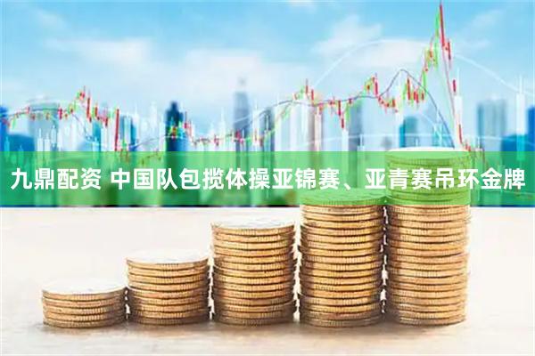 九鼎配资 中国队包揽体操亚锦赛、亚青赛吊环金牌