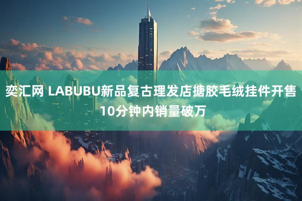 奕汇网 LABUBU新品复古理发店搪胶毛绒挂件开售 10分钟内销量破万