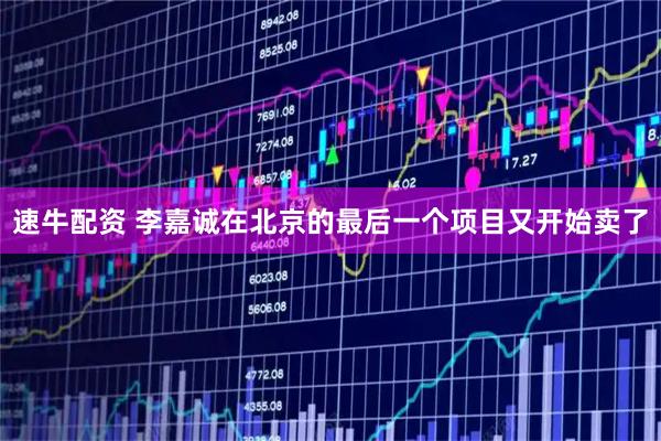 速牛配资 李嘉诚在北京的最后一个项目又开始卖了