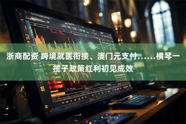 浙商配资 跨境就医衔接、澳门元支付……横琴一揽子政策红利初见成效
