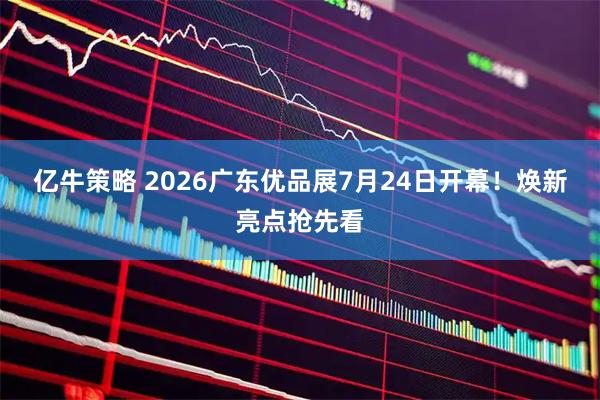 亿牛策略 2026广东优品展7月24日开幕！焕新亮点抢先看