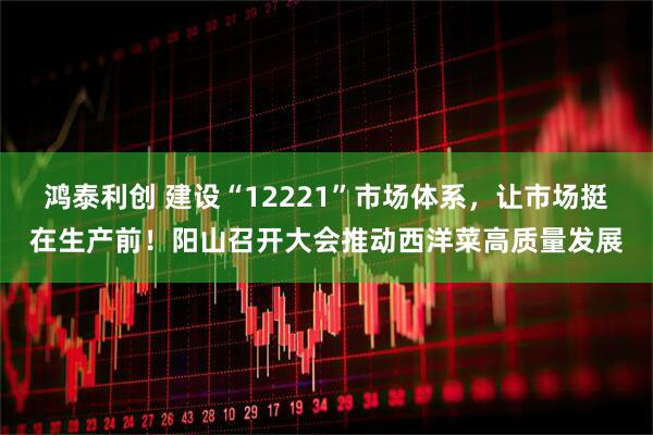 鸿泰利创 建设“12221”市场体系，让市场挺在生产前！阳山召开大会推动西洋菜高质量发展