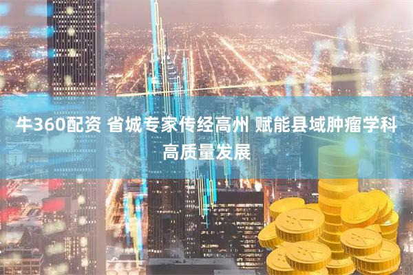 牛360配资 省城专家传经高州 赋能县域肿瘤学科高质量发展